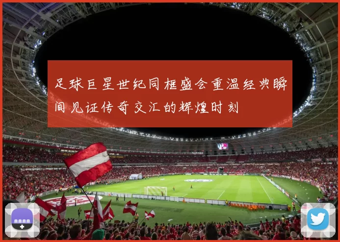 足球巨星世纪同框盛会重温经典瞬间见证传奇交汇的辉煌时刻