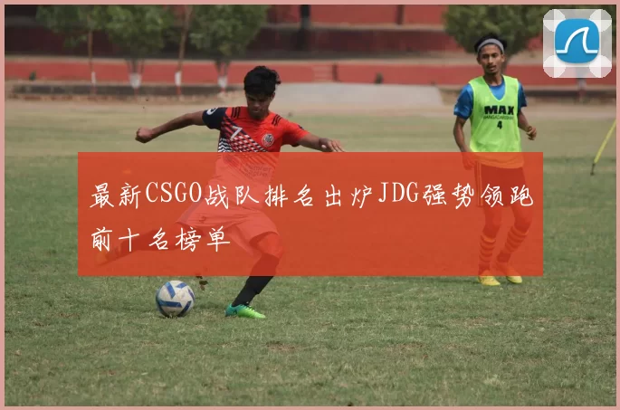最新CSGO战队排名出炉JDG强势领跑前十名榜单