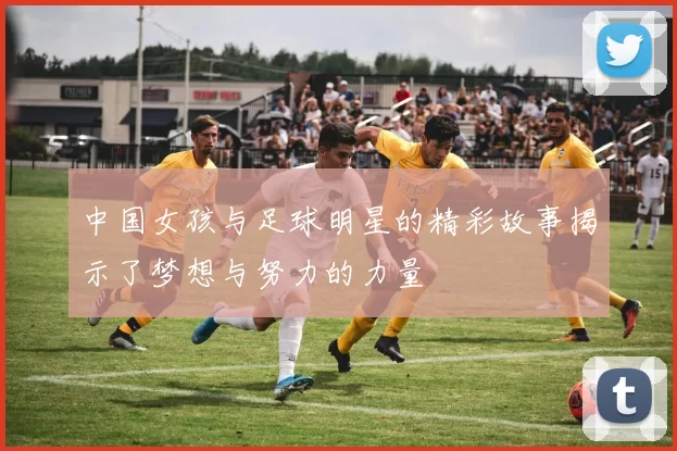 中国女孩与足球明星的精彩故事揭示了梦想与努力的力量