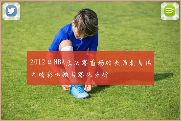 2012年NBA总决赛首场对决马刺与热火精彩回顾与赛况分析