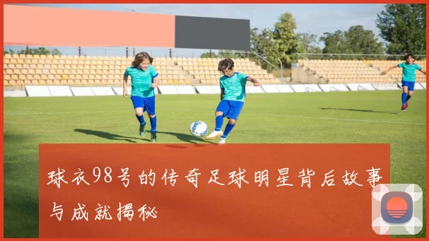 球衣98号的传奇足球明星背后故事与成就揭秘