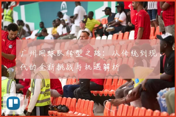 广州网球队转型之路：从传统到现代的全新挑战与机遇解析