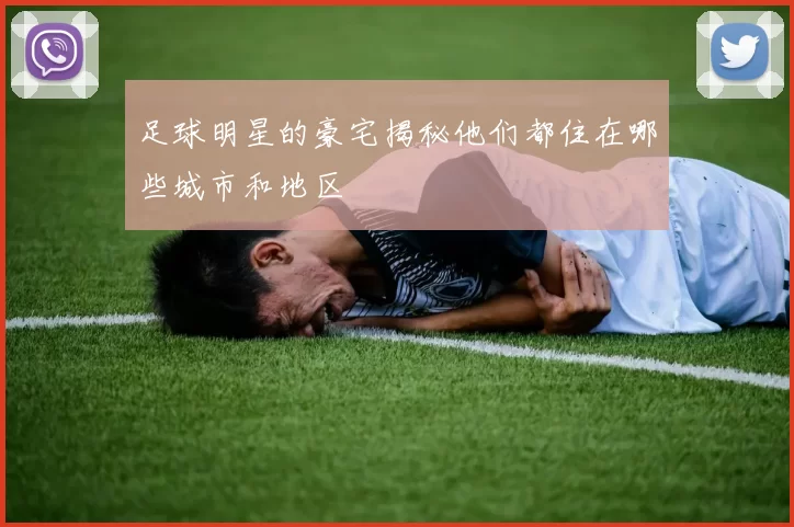 足球明星的豪宅揭秘他们都住在哪些城市和地区