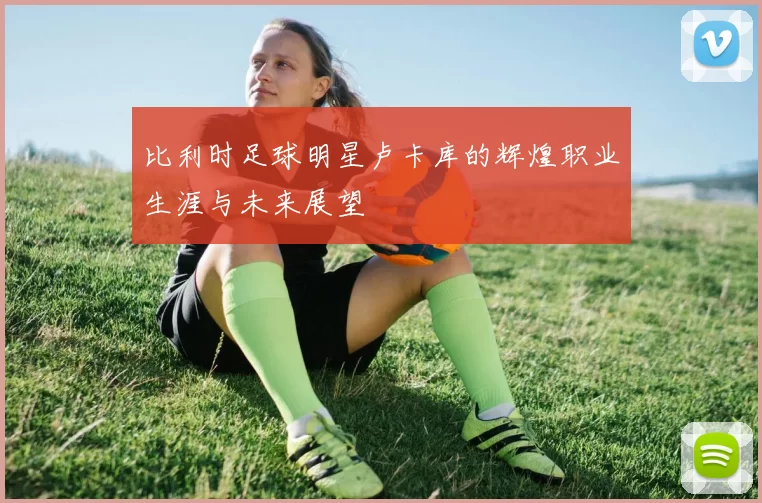 比利时足球明星卢卡库的辉煌职业生涯与未来展望