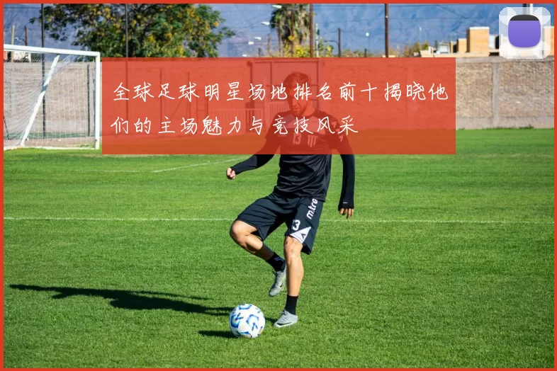 全球足球明星场地排名前十揭晓他们的主场魅力与竞技风采