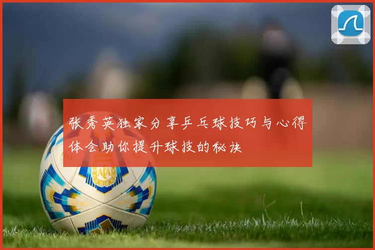 张秀英独家分享乒乓球技巧与心得体会助你提升球技的秘诀