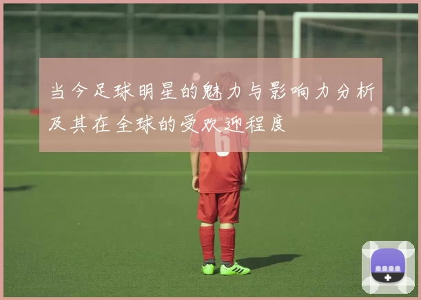 当今足球明星的魅力与影响力分析及其在全球的受欢迎程度