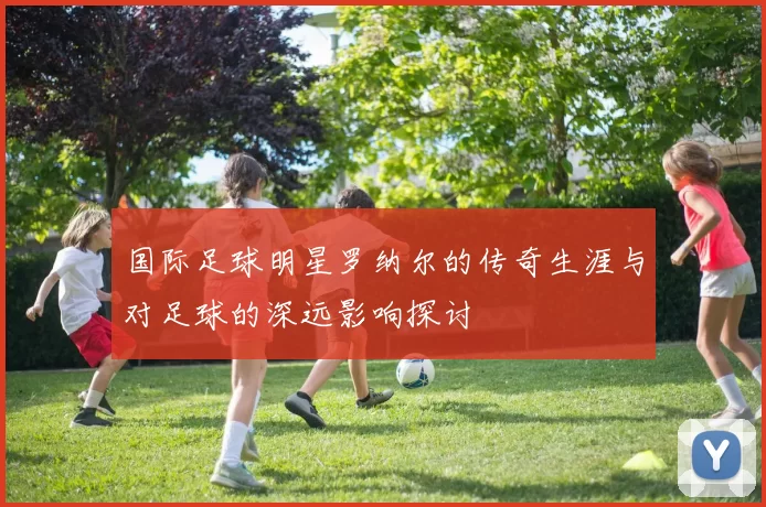 国际足球明星罗纳尔的传奇生涯与对足球的深远影响探讨