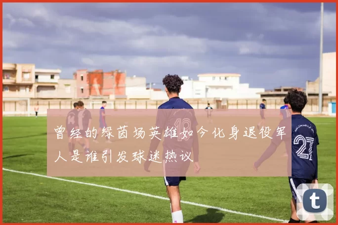 曾经的绿茵场英雄如今化身退役军人是谁引发球迷热议