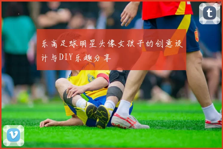 乐高足球明星头像女孩子的创意设计与DIY乐趣分享