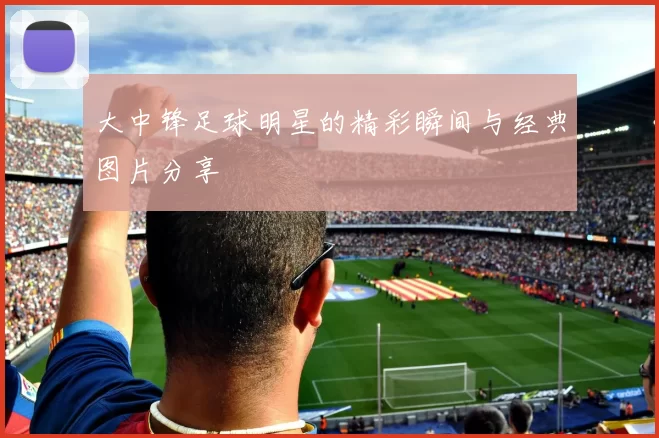 大中锋足球明星的精彩瞬间与经典图片分享