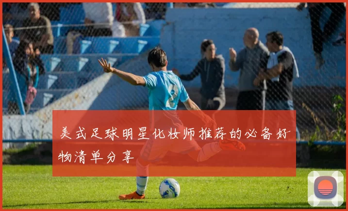 美式足球明星化妆师推荐的必备好物清单分享