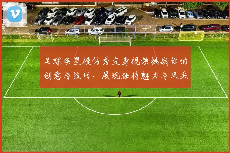 足球明星模仿秀变身视频挑战你的创意与技巧，展现独特魅力与风采