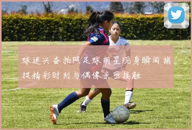 球迷兴奋拍照足球明星现身瞬间捕捉精彩时刻与偶像亲密接触