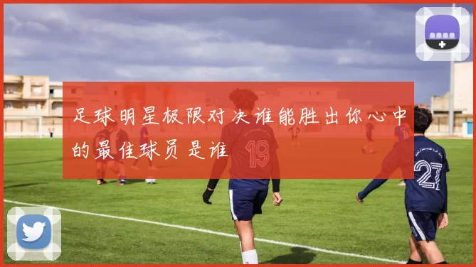 足球明星极限对决谁能胜出你心中的最佳球员是谁