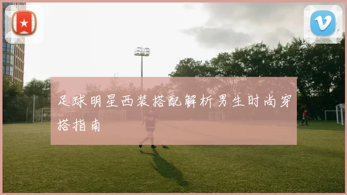 足球明星西装搭配解析男生时尚穿搭指南