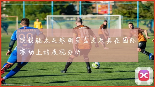 现役犹太足球明星盘点及其在国际赛场上的表现分析