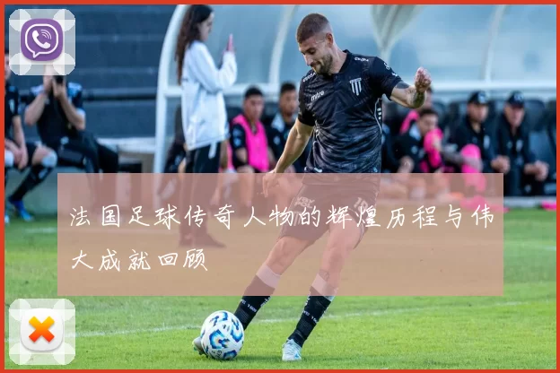 法国足球传奇人物的辉煌历程与伟大成就回顾