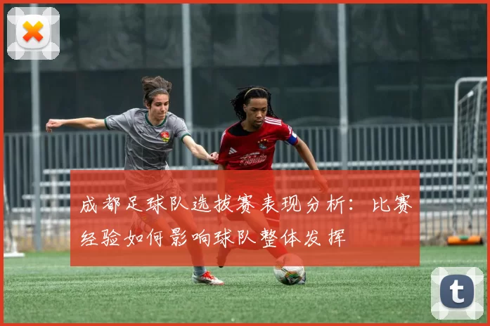 成都足球队选拔赛表现分析：比赛经验如何影响球队整体发挥