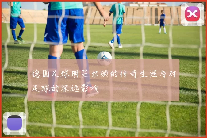 德国足球明星尔顿的传奇生涯与对足球的深远影响