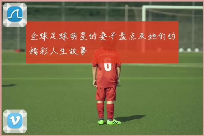 全球足球明星的妻子盘点及她们的精彩人生故事