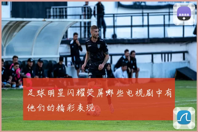 足球明星闪耀荧屏哪些电视剧中有他们的精彩表现
